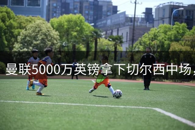 曼联5000万英镑拿下切尔西中场，巴西双星同一天体检，红魔这次终于不抬价了