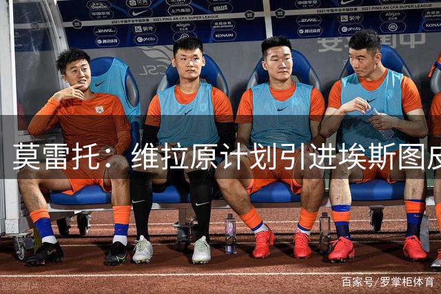 莫雷托：维拉原计划引进埃斯图皮尼安，如今转向鲁杰里