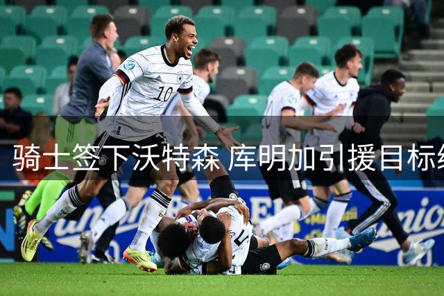 骑士签下沃特森 库明加引援目标缩减至两队
